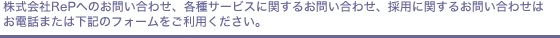 株式会社RePへのお問い合わせ、各種サービスに関するお問い合わせ、採用に関するお問い合わせはお電話または下記のフォームをご利用ください。